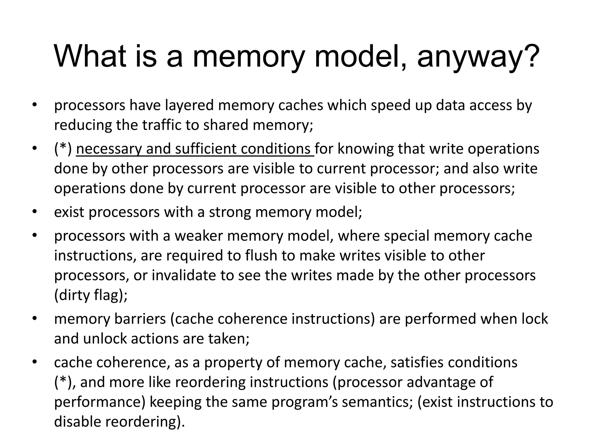 What is a memory model, anyway?
• processors have layered memory caches which speed up data access by
  reducing the traffic to shared memory;
• (*) necessary and sufficient conditions for knowing that write operations
  done by other processors are visible to current processor; and also write
  operations done by current processor are visible to other processors;
• exist processors with a strong memory model;
• processors with a weaker memory model, where special memory cache
  instructions, are required to flush to make writes visible to other
  processors, or invalidate to see the writes made by the other processors
  (dirty flag);
• memory barriers (cache coherence instructions) are performed when lock
  and unlock actions are taken;
• cache coherence, as a property of memory cache, satisfies conditions
  (*), and more like reordering instructions (processor advantage of
  performance) keeping the same program’s semantics; (exist instructions to
  disable reordering).
 