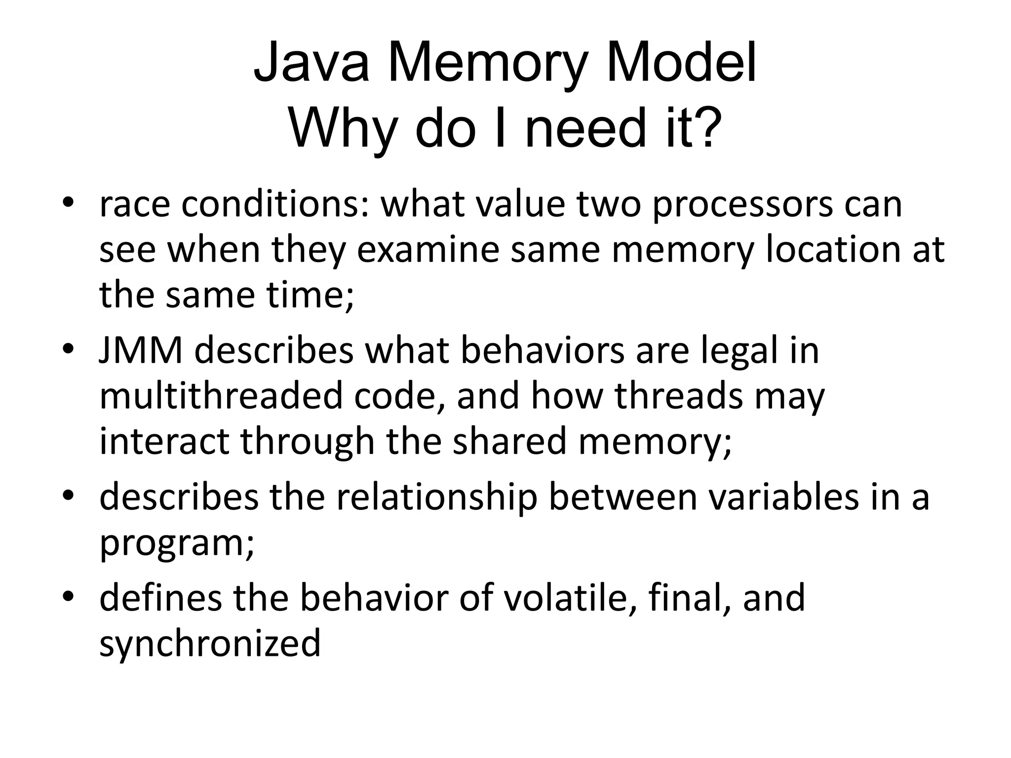 Java Memory Model
            Why do I need it?
• race conditions: what value two processors can
  see when they examine same memory location at
  the same time;
• JMM describes what behaviors are legal in
  multithreaded code, and how threads may
  interact through the shared memory;
• describes the relationship between variables in a
  program;
• defines the behavior of volatile, final, and
  synchronized
 