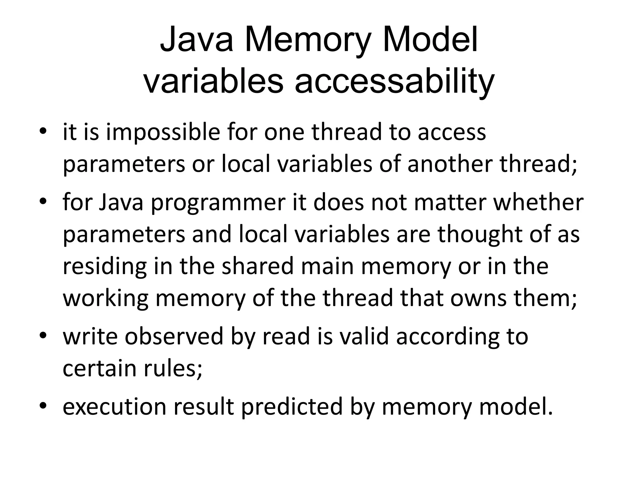 Java Memory Model
         variables accessability
• it is impossible for one thread to access
  parameters or local variables of another thread;
• for Java programmer it does not matter whether
  parameters and local variables are thought of as
  residing in the shared main memory or in the
  working memory of the thread that owns them;
• write observed by read is valid according to
  certain rules;
• execution result predicted by memory model.
 
