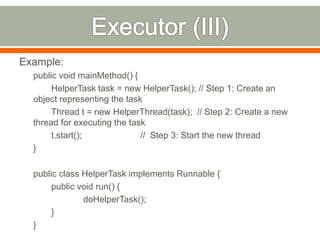Example:
  public void mainMethod() {
       HelperTask task = new HelperTask(); // Step 1: Create an
  object representing the task
       Thread t = new HelperThread(task); // Step 2: Create a new
  thread for executing the task
       t.start();             // Step 3: Start the new thread
  }

  public class HelperTask implements Runnable {
       public void run() {
               doHelperTask();
       }
  }
 