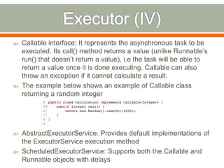    Callable interface: It represents the asynchronous task to be
    executed. Its call() method returns a value (unlike Runnable’s
    run() that doesn’t return a value), i.e the task will be able to
    return a value once it is done executing. Callable can also
    throw an exception if it cannot calculate a result.
   The example below shows an example of Callable class
    returning a random integer




   AbstractExecutorService: Provides default implementations of
    the ExecutorService execution method
   ScheduledExecutorService: Supports both the Callable and
    Runnable objects with delays
 
