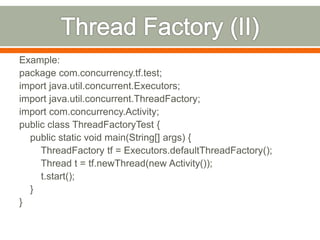 Example:
package com.concurrency.tf.test;
import java.util.concurrent.Executors;
import java.util.concurrent.ThreadFactory;
import com.concurrency.Activity;
public class ThreadFactoryTest {
  public static void main(String[] args) {
     ThreadFactory tf = Executors.defaultThreadFactory();
     Thread t = tf.newThread(new Activity());
     t.start();
  }
}
 
