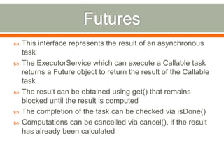    This interface represents the result of an asynchronous
    task
   The ExecutorService which can execute a Callable task
    returns a Future object to return the result of the Callable
    task
   The result can be obtained using get() that remains
    blocked until the result is computed
   The completion of the task can be checked via isDone()
   Computations can be cancelled via cancel(), if the result
    has already been calculated
 