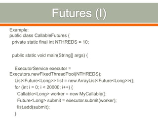Example:
public class CallableFutures {
 private static final int NTHREDS = 10;

 public static void main(String[] args) {

  ExecutorService executor =
Executors.newFixedThreadPool(NTHREDS);
  List<Future<Long>> list = new ArrayList<Future<Long>>();
  for (int i = 0; i < 20000; i++) {
    Callable<Long> worker = new MyCallable();
    Future<Long> submit = executor.submit(worker);
    list.add(submit);
  }
 
