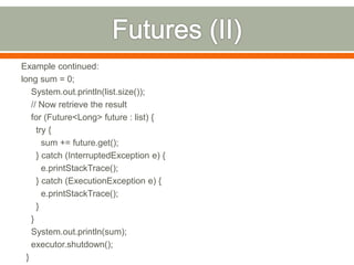 Example continued:
long sum = 0;
    System.out.println(list.size());
    // Now retrieve the result
    for (Future<Long> future : list) {
      try {
        sum += future.get();
      } catch (InterruptedException e) {
        e.printStackTrace();
      } catch (ExecutionException e) {
        e.printStackTrace();
      }
    }
    System.out.println(sum);
    executor.shutdown();
  }
 