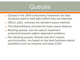    Queues in the JAVA concurrency framework are data
    structures used to hold tasks before they are executed.
   Offer(), poll(), remove() are standard queue methods
   The AbstractQueue provides the basic queue features
   Blocking queues: Can be used to implement
    producer/consumer pattern dependent problems
   Non-blocking queues: Queues that don’t require
    synchronization, are based on low level hardware atomic
    operations such as compare and swap (CAS)
 