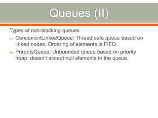 Types of non-blocking queues
 ConcurrentLinkedQueue: Thread safe queue based on
  linked nodes. Ordering of elements is FIFO.
 PrirorityQueue: Unbounded queue based on priority
  heap, doesn’t accept null elements in the queue.
 