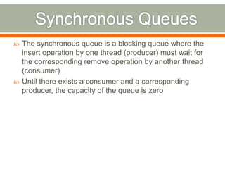    The synchronous queue is a blocking queue where the
    insert operation by one thread (producer) must wait for
    the corresponding remove operation by another thread
    (consumer)
   Until there exists a consumer and a corresponding
    producer, the capacity of the queue is zero
 