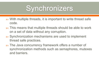    With multiple threads, it is important to write thread safe
    code.
   This means that multiple threads should be able to work
    on a set of data without any corruption.
   Synchronization mechanisms are used to implement
    thread safe practices.
   The Java concurrency framework offers a number of
    synchronization methods such as semaphores, mutexes
    and barriers.
 