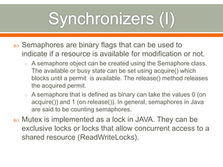    Semaphores are binary flags that can be used to
    indicate if a resource is available for modification or not.
    o A semaphore object can be created using the Semaphore class.
      The available or busy state can be set using acquire() which
      blocks until a permit is available. The release() method releases
      the acquired permit.
    o A semaphore that is defined as binary can take the values 0 (on
      acquire()) and 1 (on release()). In general, semaphores in Java
      are said to be counting semaphores.
   Mutex is implemented as a lock in JAVA. They can be
    exclusive locks or locks that allow concurrent access to a
    shared resource (ReadWriteLocks).
 