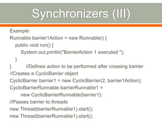 Example:
Runnable barrier1Action = new Runnable() {
   public void run() {
     System.out.println("BarrierAction 1 executed ");
   }
}       //Defines action to be performed after crossing barrier
//Creates a CyclicBarrier object
CyclicBarrier barrier1 = new CyclicBarrier(2, barrier1Action);
CyclicBarrierRunnable barrierRunnable1 =
     new CyclicBarrierRunnable(barrier1);
//Passes barrier to threads
new Thread(barrierRunnable1).start();
new Thread(barrierRunnable1).start();
 
