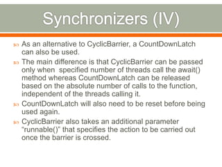    As an alternative to CyclicBarrier, a CountDownLatch
    can also be used.
   The main difference is that CyclicBarrier can be passed
    only when specified number of threads call the await()
    method whereas CountDownLatch can be released
    based on the absolute number of calls to the function,
    independent of the threads calling it.
   CountDownLatch will also need to be reset before being
    used again.
   CyclicBarrier also takes an additional parameter
    “runnable()” that specifies the action to be carried out
    once the barrier is crossed.
 