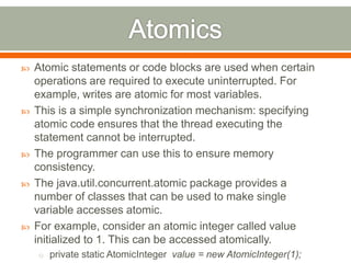    Atomic statements or code blocks are used when certain
    operations are required to execute uninterrupted. For
    example, writes are atomic for most variables.
   This is a simple synchronization mechanism: specifying
    atomic code ensures that the thread executing the
    statement cannot be interrupted.
   The programmer can use this to ensure memory
    consistency.
   The java.util.concurrent.atomic package provides a
    number of classes that can be used to make single
    variable accesses atomic.
   For example, consider an atomic integer called value
    initialized to 1. This can be accessed atomically.
    o private static AtomicInteger value = new AtomicInteger(1);
 
