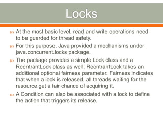    At the most basic level, read and write operations need
    to be guarded for thread safety.
   For this purpose, Java provided a mechanisms under
    java.concurrent.locks package.
   The package provides a simple Lock class and a
    ReentrantLock class as well. ReentrantLock takes an
    additional optional fairness parameter. Fairness indicates
    that when a lock is released, all threads waiting for the
    resource get a fair chance of acquiring it.
   A Condition can also be associated with a lock to define
    the action that triggers its release.
 