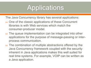 The Java Concurrency library has several applications:
 One of the classic applications of these Concurrent
  libraries is with Web services which match the
  consumer-producer model.
 The queue implementation can be integrated into other
  applications for the purpose of message-passing or inter-
  process communication.
 The combination of multiple abstractions offered by the
  Java Concurrency framework coupled with the security
  inherent in Java applications makes this well suited for
  real time systems. For example, VOIP can be written as
  a Java application.
 