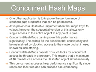    One other application is to improve the performance of
    standard data structures that can be parallelized.
   Java provides a Hashtable implementation that maps keys to
    values. however the sequential version of this allows only
    single access to the entire object at any point in time.
   ConcurrentHashMaps can improve this performance
    significantly. This works on the principle that consistency can
    be maintained by blocking access to the single bucket in use,
    known as lock striping.
   ConcurrentHashMaps provide 16 such locks for concurrent
    access by threads in a program. This means that a maximum
    of 16 threads can access the HashMap object simultaneously.
   This concurrent accesses help performance significantly since
    reads and lock-free and can proceed simultaneously.
 