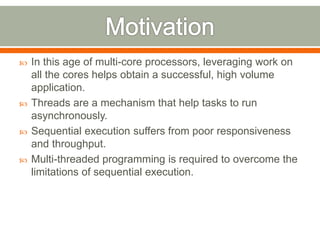    In this age of multi-core processors, leveraging work on
    all the cores helps obtain a successful, high volume
    application.
   Threads are a mechanism that help tasks to run
    asynchronously.
   Sequential execution suffers from poor responsiveness
    and throughput.
   Multi-threaded programming is required to overcome the
    limitations of sequential execution.
 