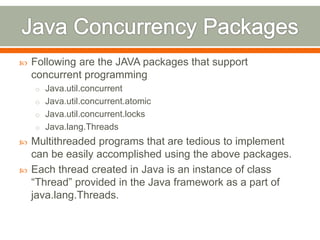    Following are the JAVA packages that support
    concurrent programming
    o Java.util.concurrent
    o Java.util.concurrent.atomic
    o Java.util.concurrent.locks
    o Java.lang.Threads
   Multithreaded programs that are tedious to implement
    can be easily accomplished using the above packages.
   Each thread created in Java is an instance of class
    “Thread” provided in the Java framework as a part of
    java.lang.Threads.
 