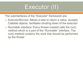 The subinterfaces of the “Executor” framework are:
 ExecutorService: Allows a task to return a value, accepts
  Callable objects, facilitates shutting down of the executor
 Runnable interface: Every thread created calls the run()
  method which is a part of the “Runnable” interface. The
  run() method contains the work that should be performed
  by the thread
 