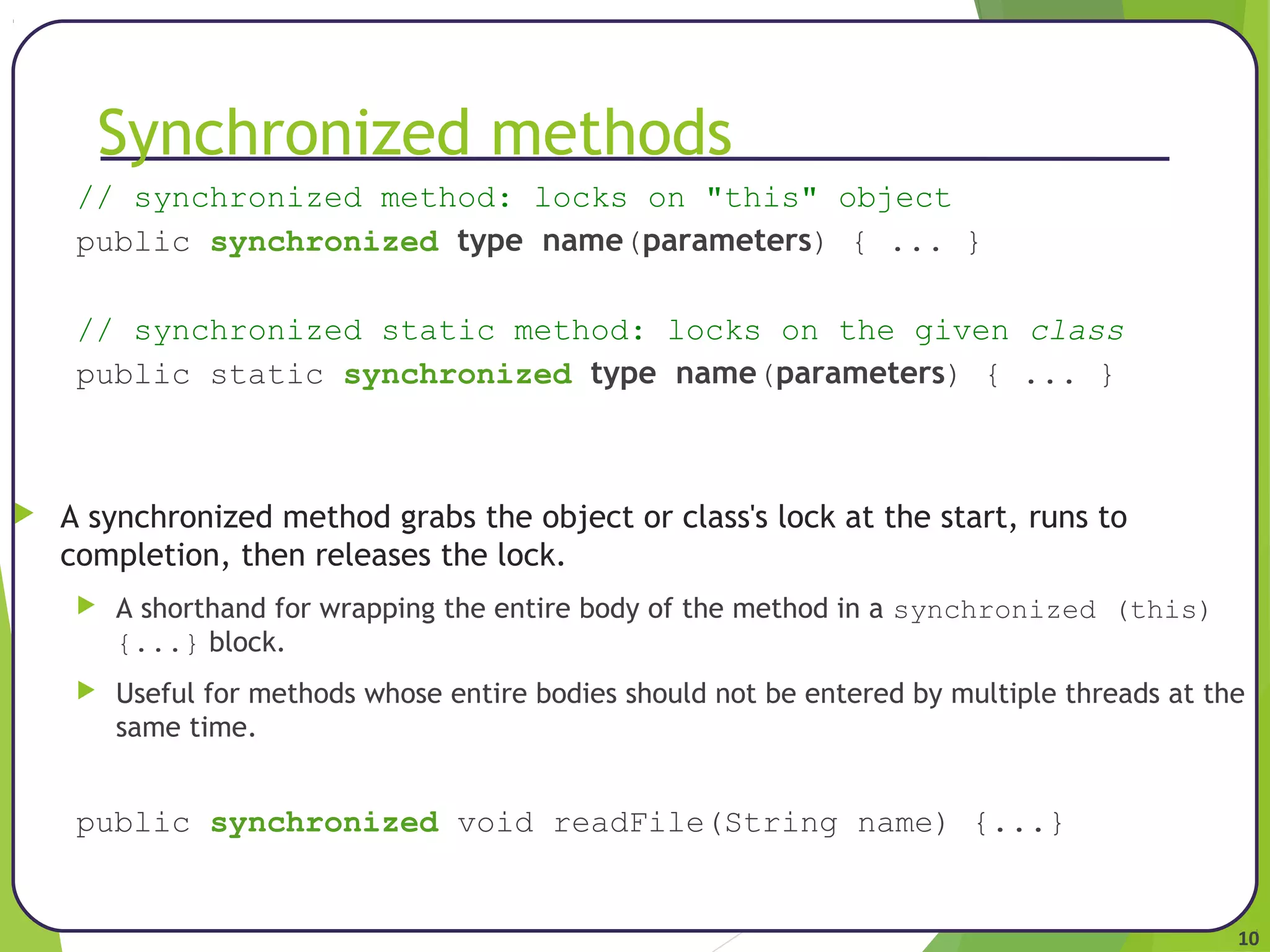 10 
Synchronized methods 
// synchronized method: locks on "this" object 
public synchronized type name(parameters) { ... } 
// synchronized static method: locks on the given class 
public static synchronized type name(parameters) { ... } 
 A synchronized method grabs the object or class's lock at the start, runs to 
completion, then releases the lock. 
 A shorthand for wrapping the entire body of the method in a synchronized (this) 
{...} block. 
 Useful for methods whose entire bodies should not be entered by multiple threads at the 
same time. 
public synchronized void readFile(String name) {...} 
 