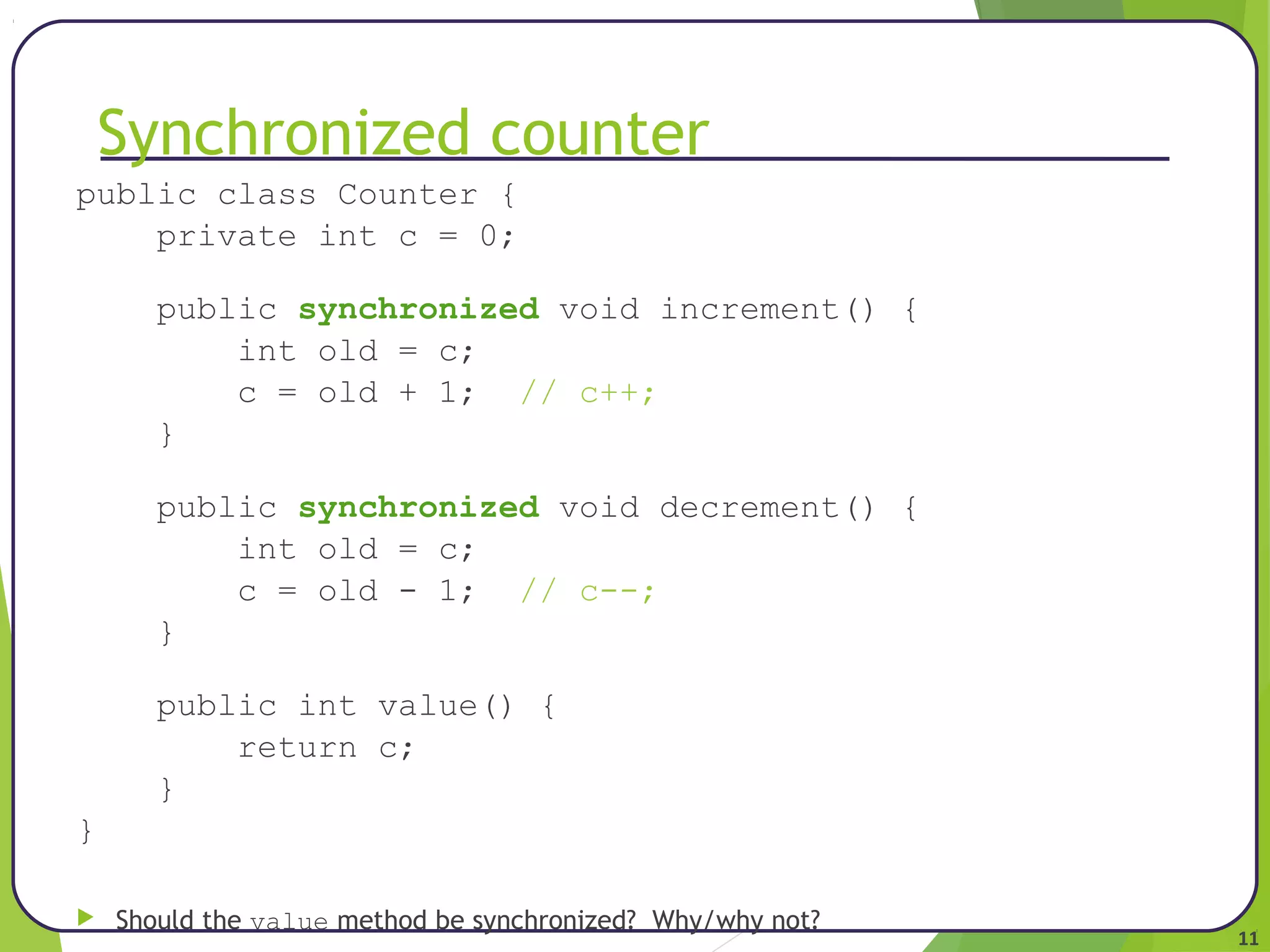 11 
Synchronized counter 
public class Counter { 
private int c = 0; 
public synchronized void increment() { 
int old = c; 
c = old + 1; // c++; 
} 
public synchronized void decrement() { 
int old = c; 
c = old - 1; // c--; 
} 
public int value() { 
return c; 
} 
} 
 Should the value method be synchronized? Why/why not? 
 