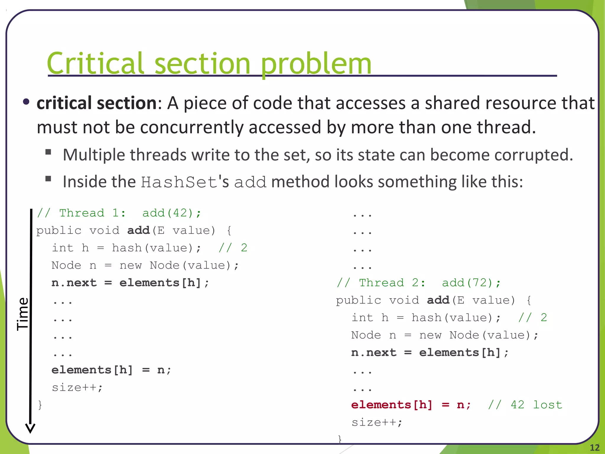 • critical section: A piece of code that accesses a shared resource that 
must not be concurrently accessed by more than one thread. 
12 
Critical section problem 
 Multiple threads write to the set, so its state can become corrupted. 
 Inside the HashSet's add method looks something like this: 
// Thread 1: add(42); 
public void add(E value) { 
int h = hash(value); // 2 
Node n = new Node(value); 
n.next = elements[h]; 
... 
... 
... 
... 
elements[h] = n; 
size++; 
} 
... 
... 
... 
... 
// Thread 2: add(72); 
public void add(E value) { 
int h = hash(value); // 2 
Node n = new Node(value); 
n.next = elements[h]; 
... 
... 
elements[h] = n; // 42 lost 
size++; 
} 
Time 
 