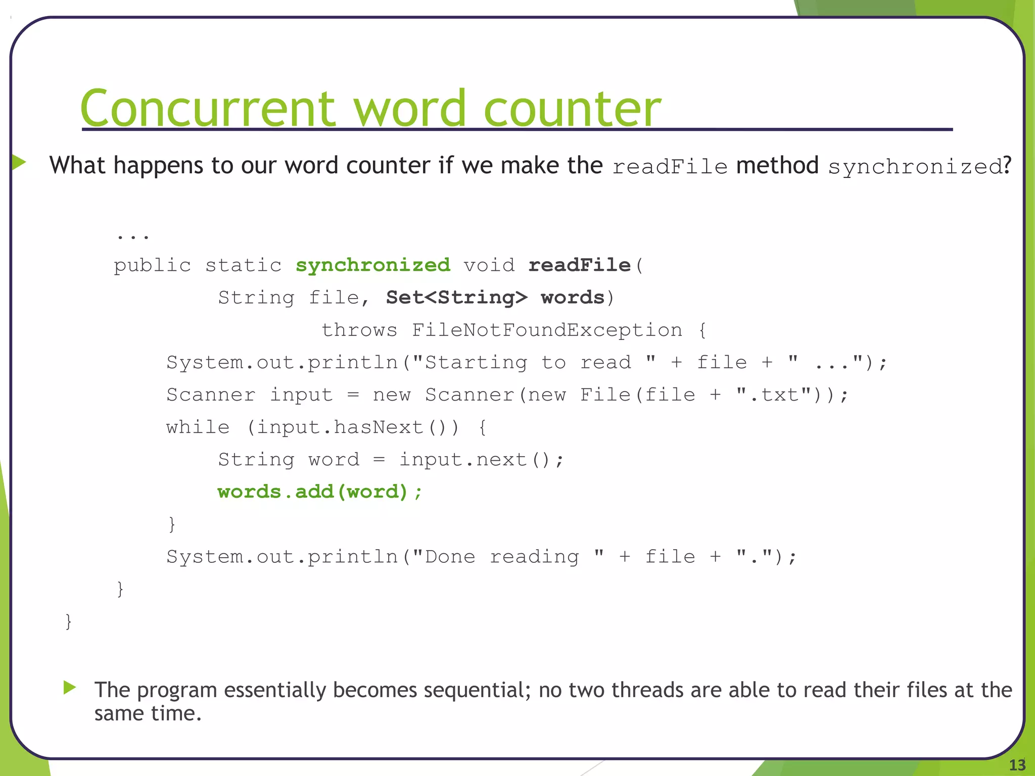 13 
Concurrent word counter 
 What happens to our word counter if we make the readFile method synchronized? 
... 
public static synchronized void readFile( 
String file, Set<String> words) 
throws FileNotFoundException { 
System.out.println("Starting to read " + file + " ..."); 
Scanner input = new Scanner(new File(file + ".txt")); 
while (input.hasNext()) { 
String word = input.next(); 
words.add(word); 
} 
System.out.println("Done reading " + file + "."); 
} 
} 
 The program essentially becomes sequential; no two threads are able to read their files at the 
same time. 
 