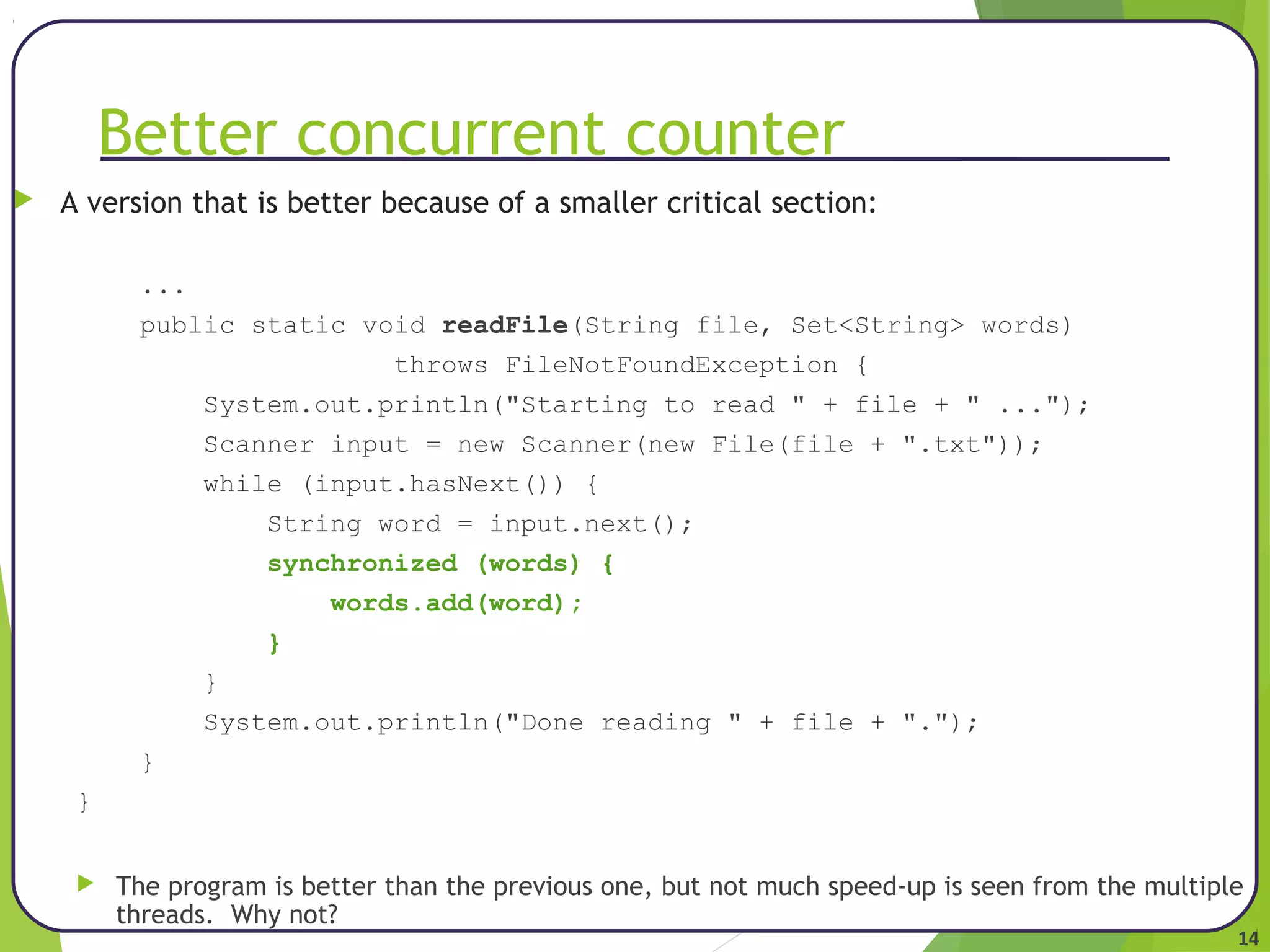 14 
Better concurrent counter 
 A version that is better because of a smaller critical section: 
... 
public static void readFile(String file, Set<String> words) 
throws FileNotFoundException { 
System.out.println("Starting to read " + file + " ..."); 
Scanner input = new Scanner(new File(file + ".txt")); 
while (input.hasNext()) { 
String word = input.next(); 
synchronized (words) { 
words.add(word); 
} 
} 
System.out.println("Done reading " + file + "."); 
} 
} 
 The program is better than the previous one, but not much speed-up is seen from the multiple 
threads. Why not? 
 