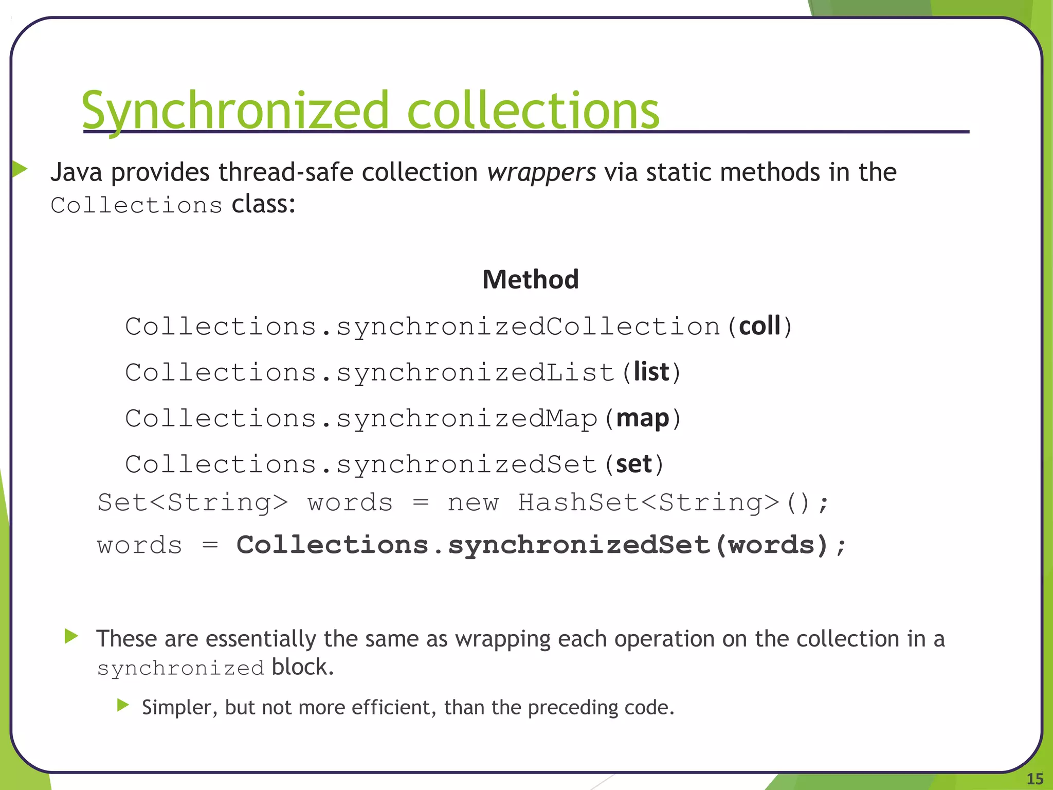 15 
Synchronized collections 
 Java provides thread-safe collection wrappers via static methods in the 
Collections class: 
Method 
Collections.synchronizedCollection(coll) 
Collections.synchronizedList(list) 
Collections.synchronizedMap(map) 
Collections.synchronizedSet(set) 
Set<String> words = new HashSet<String>(); 
words = Collections.synchronizedSet(words); 
 These are essentially the same as wrapping each operation on the collection in a 
synchronized block. 
 Simpler, but not more efficient, than the preceding code. 
 