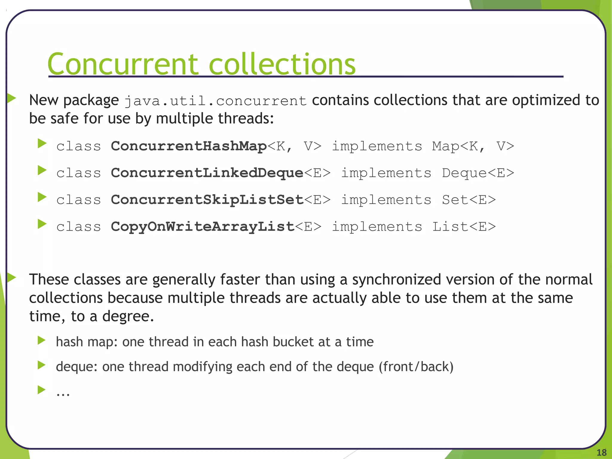18 
Concurrent collections 
 New package java.util.concurrent contains collections that are optimized to 
be safe for use by multiple threads: 
 class ConcurrentHashMap<K, V> implements Map<K, V> 
 class ConcurrentLinkedDeque<E> implements Deque<E> 
 class ConcurrentSkipListSet<E> implements Set<E> 
 class CopyOnWriteArrayList<E> implements List<E> 
 These classes are generally faster than using a synchronized version of the normal 
collections because multiple threads are actually able to use them at the same 
time, to a degree. 
 hash map: one thread in each hash bucket at a time 
 deque: one thread modifying each end of the deque (front/back) 
 ... 
 
