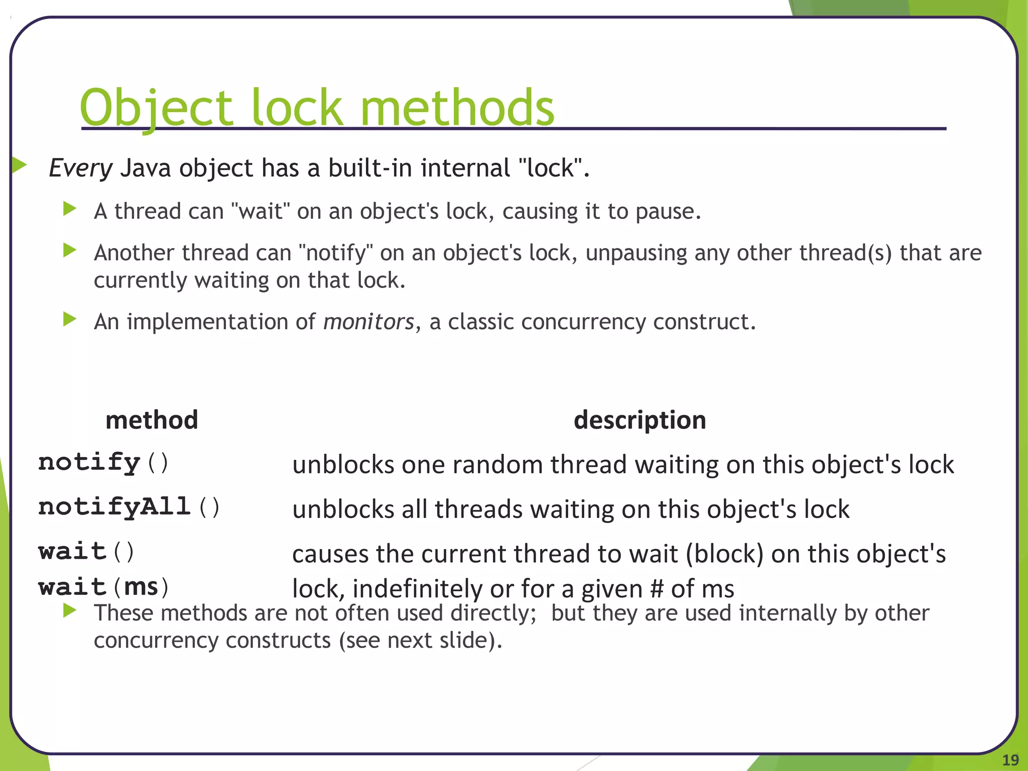 19 
Object lock methods 
 Every Java object has a built-in internal "lock". 
 A thread can "wait" on an object's lock, causing it to pause. 
 Another thread can "notify" on an object's lock, unpausing any other thread(s) that are 
currently waiting on that lock. 
 An implementation of monitors, a classic concurrency construct. 
method description 
notify() unblocks one random thread waiting on this object's lock 
notifyAll() unblocks all threads waiting on this object's lock 
wait() 
causes the current thread to wait (block) on this object's 
wait(ms) 
lock, indefinitely or for a given # of ms 
 These methods are not often used directly; but they are used internally by other 
concurrency constructs (see next slide). 
 