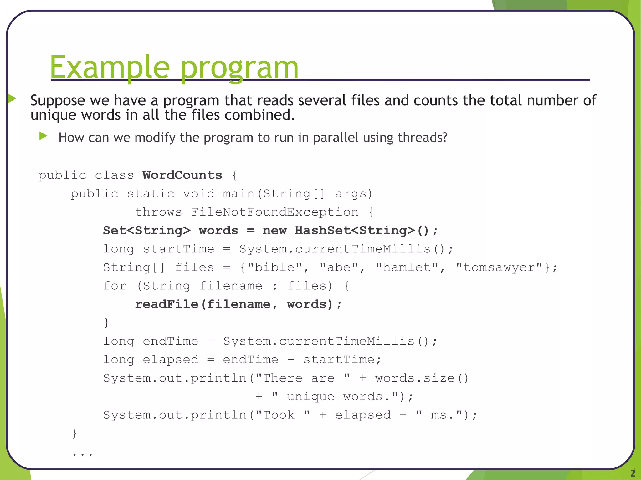 2 
Example program 
 Suppose we have a program that reads several files and counts the total number of 
unique words in all the files combined. 
 How can we modify the program to run in parallel using threads? 
public class WordCounts { 
public static void main(String[] args) 
throws FileNotFoundException { 
Set<String> words = new HashSet<String>(); 
long startTime = System.currentTimeMillis(); 
String[] files = {"bible", "abe", "hamlet", "tomsawyer"}; 
for (String filename : files) { 
readFile(filename, words); 
} 
long endTime = System.currentTimeMillis(); 
long elapsed = endTime - startTime; 
System.out.println("There are " + words.size() 
+ " unique words."); 
System.out.println("Took " + elapsed + " ms."); 
} 
... 
 
