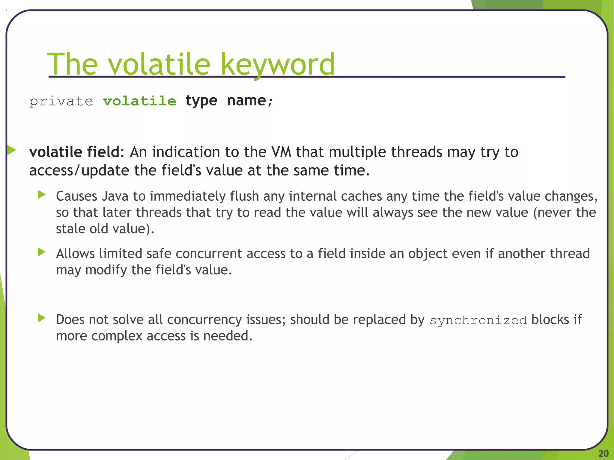 20 
The volatile keyword 
private volatile type name; 
 volatile field: An indication to the VM that multiple threads may try to 
access/update the field's value at the same time. 
 Causes Java to immediately flush any internal caches any time the field's value changes, 
so that later threads that try to read the value will always see the new value (never the 
stale old value). 
 Allows limited safe concurrent access to a field inside an object even if another thread 
may modify the field's value. 
 Does not solve all concurrency issues; should be replaced by synchronized blocks if 
more complex access is needed. 
 