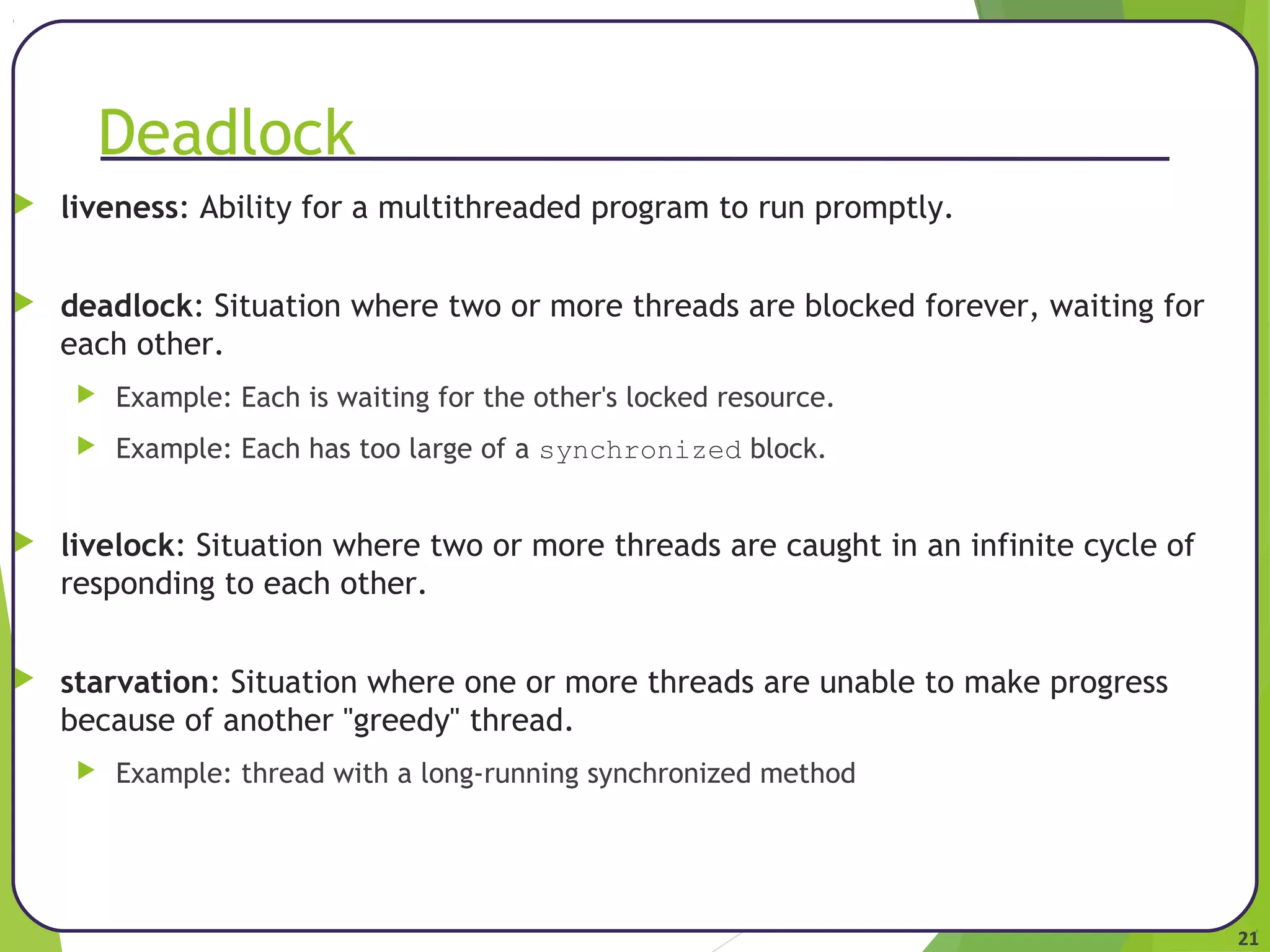 21 
Deadlock 
 liveness: Ability for a multithreaded program to run promptly. 
 deadlock: Situation where two or more threads are blocked forever, waiting for 
each other. 
 Example: Each is waiting for the other's locked resource. 
 Example: Each has too large of a synchronized block. 
 livelock: Situation where two or more threads are caught in an infinite cycle of 
responding to each other. 
 starvation: Situation where one or more threads are unable to make progress 
because of another "greedy" thread. 
 Example: thread with a long-running synchronized method 
 