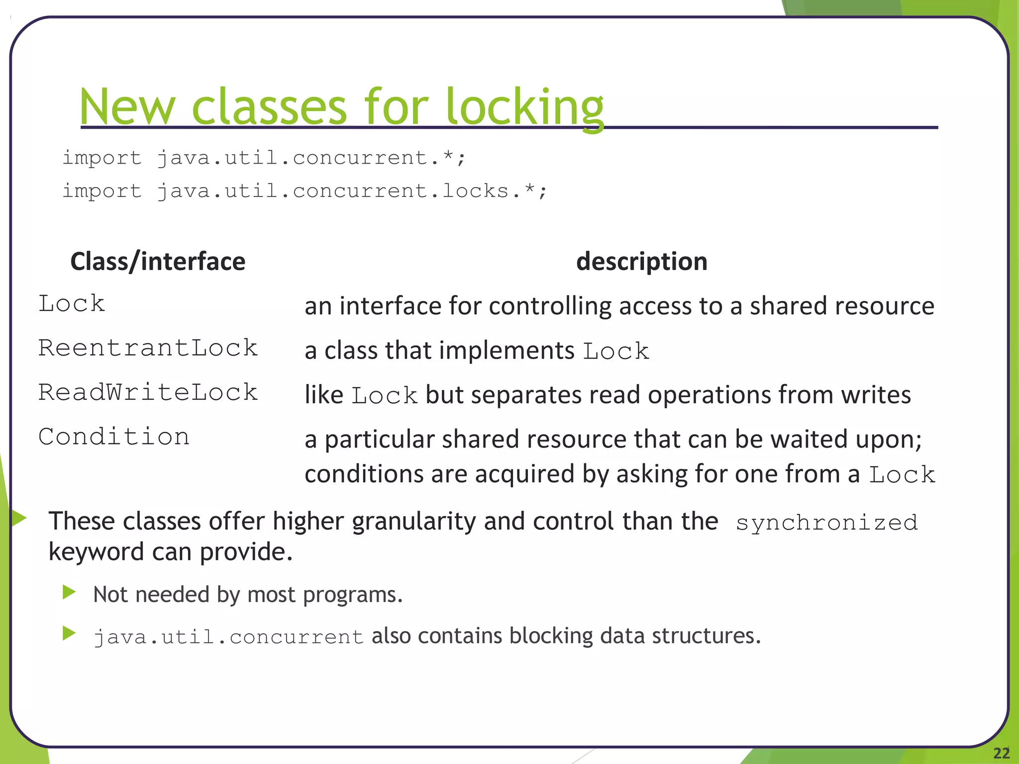 22 
New classes for locking 
import java.util.concurrent.*; 
import java.util.concurrent.locks.*; 
Class/interface description 
Lock an interface for controlling access to a shared resource 
ReentrantLock a class that implements Lock 
ReadWriteLock like Lock but separates read operations from writes 
Condition a particular shared resource that can be waited upon; 
conditions are acquired by asking for one from a Lock 
 These classes offer higher granularity and control than the synchronized 
keyword can provide. 
 Not needed by most programs. 
 java.util.concurrent also contains blocking data structures. 
