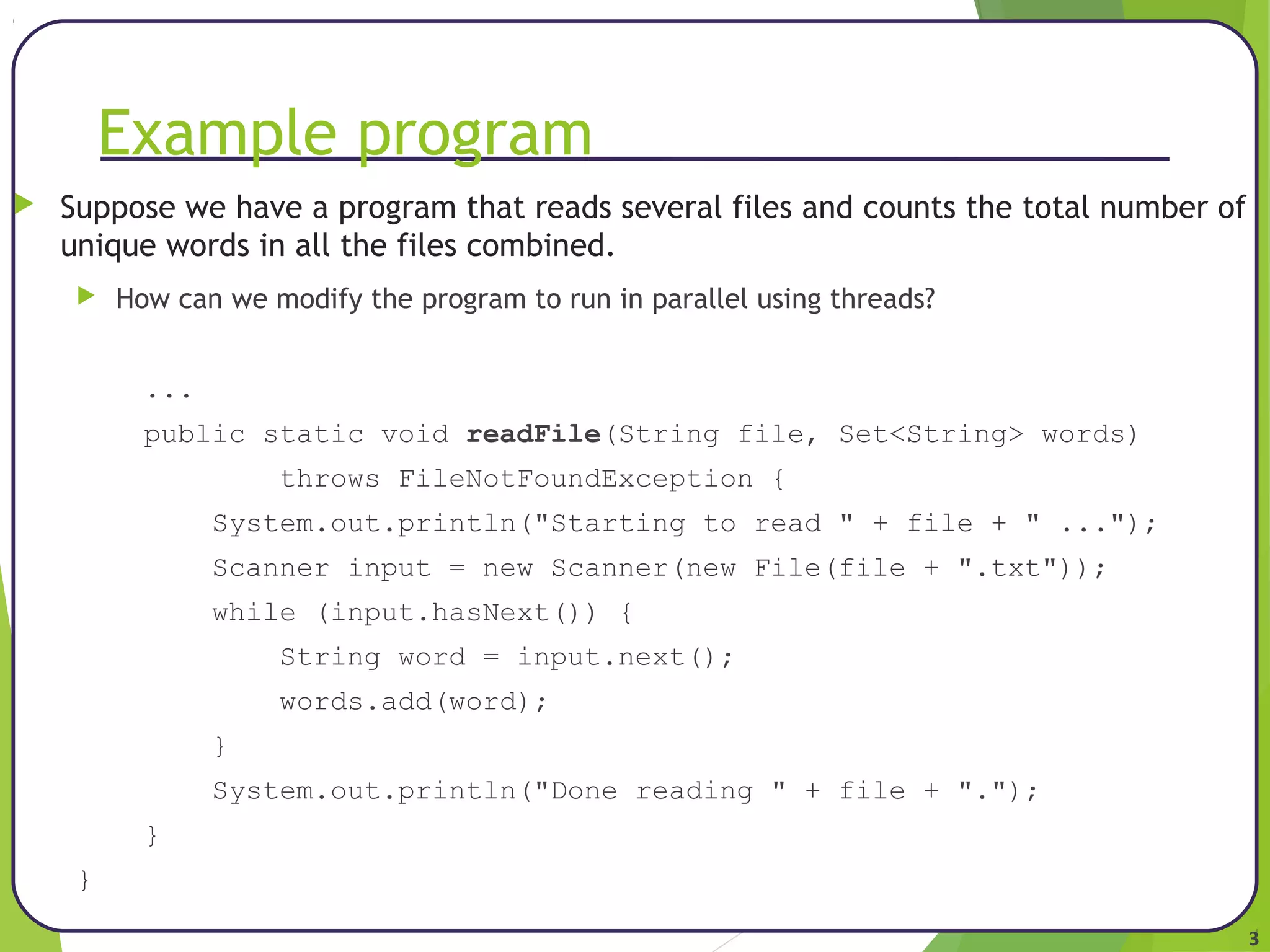 3 
Example program 
 Suppose we have a program that reads several files and counts the total number of 
unique words in all the files combined. 
 How can we modify the program to run in parallel using threads? 
... 
public static void readFile(String file, Set<String> words) 
throws FileNotFoundException { 
System.out.println("Starting to read " + file + " ..."); 
Scanner input = new Scanner(new File(file + ".txt")); 
while (input.hasNext()) { 
String word = input.next(); 
words.add(word); 
} 
System.out.println("Done reading " + file + "."); 
} 
} 
 