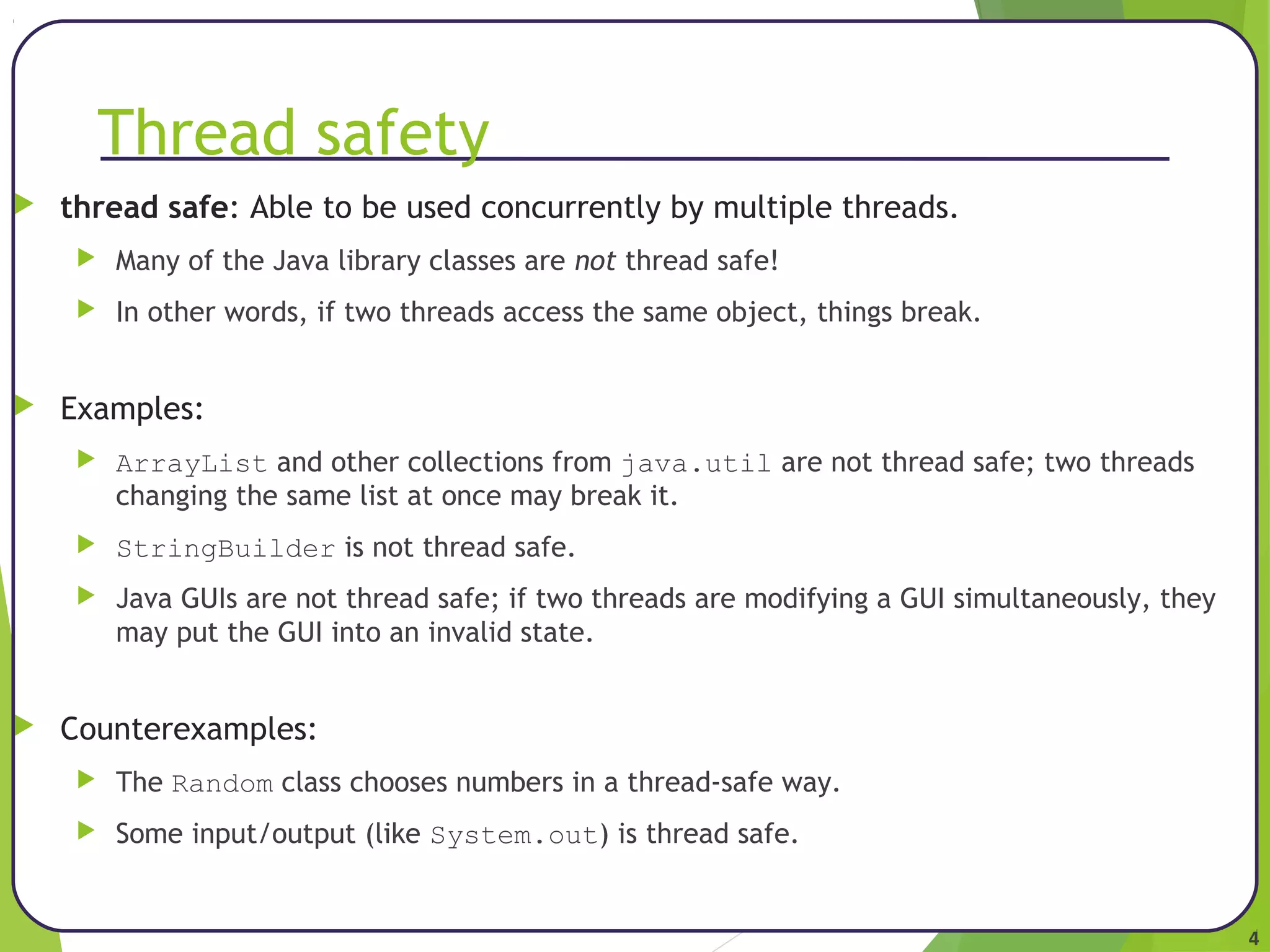 4 
Thread safety 
 thread safe: Able to be used concurrently by multiple threads. 
 Many of the Java library classes are not thread safe! 
 In other words, if two threads access the same object, things break. 
 Examples: 
 ArrayList and other collections from java.util are not thread safe; two threads 
changing the same list at once may break it. 
 StringBuilder is not thread safe. 
 Java GUIs are not thread safe; if two threads are modifying a GUI simultaneously, they 
may put the GUI into an invalid state. 
 Counterexamples: 
 The Random class chooses numbers in a thread-safe way. 
 Some input/output (like System.out) is thread safe. 
 