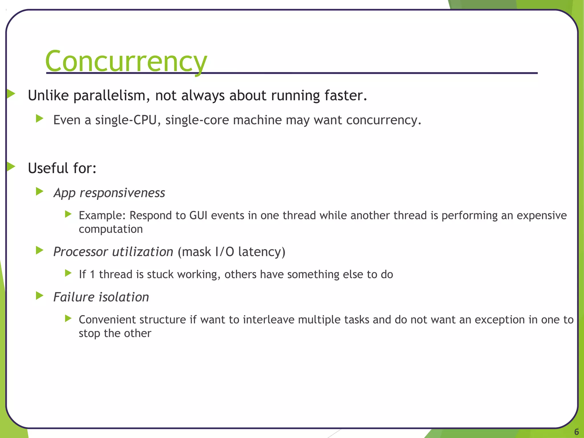 6 
Concurrency 
 Unlike parallelism, not always about running faster. 
 Even a single-CPU, single-core machine may want concurrency. 
 Useful for: 
 App responsiveness 
 Example: Respond to GUI events in one thread while another thread is performing an expensive 
computation 
 Processor utilization (mask I/O latency) 
 If 1 thread is stuck working, others have something else to do 
 Failure isolation 
 Convenient structure if want to interleave multiple tasks and do not want an exception in one to 
stop the other 
 
