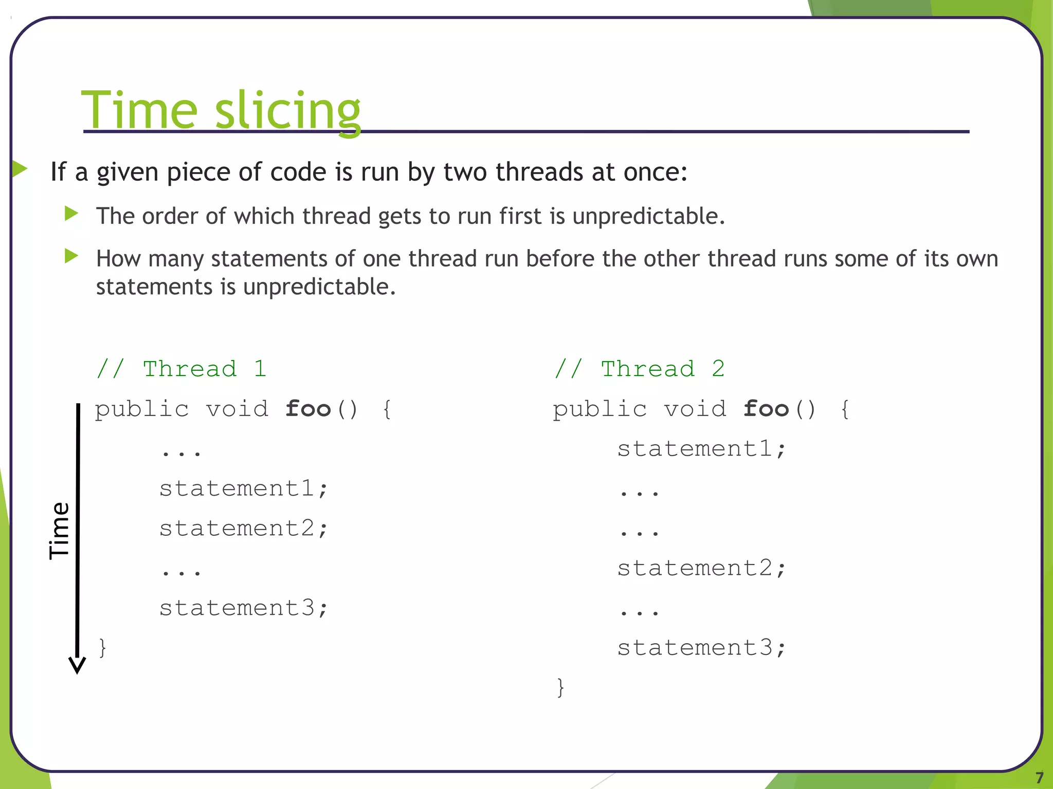 7 
Time slicing 
 If a given piece of code is run by two threads at once: 
 The order of which thread gets to run first is unpredictable. 
 How many statements of one thread run before the other thread runs some of its own 
statements is unpredictable. 
// Thread 1 // Thread 2 
public void foo() { public void foo() { 
... statement1; 
statement1; ... 
statement2; ... 
... statement2; 
statement3; ... 
} statement3; 
} 
Time 
 