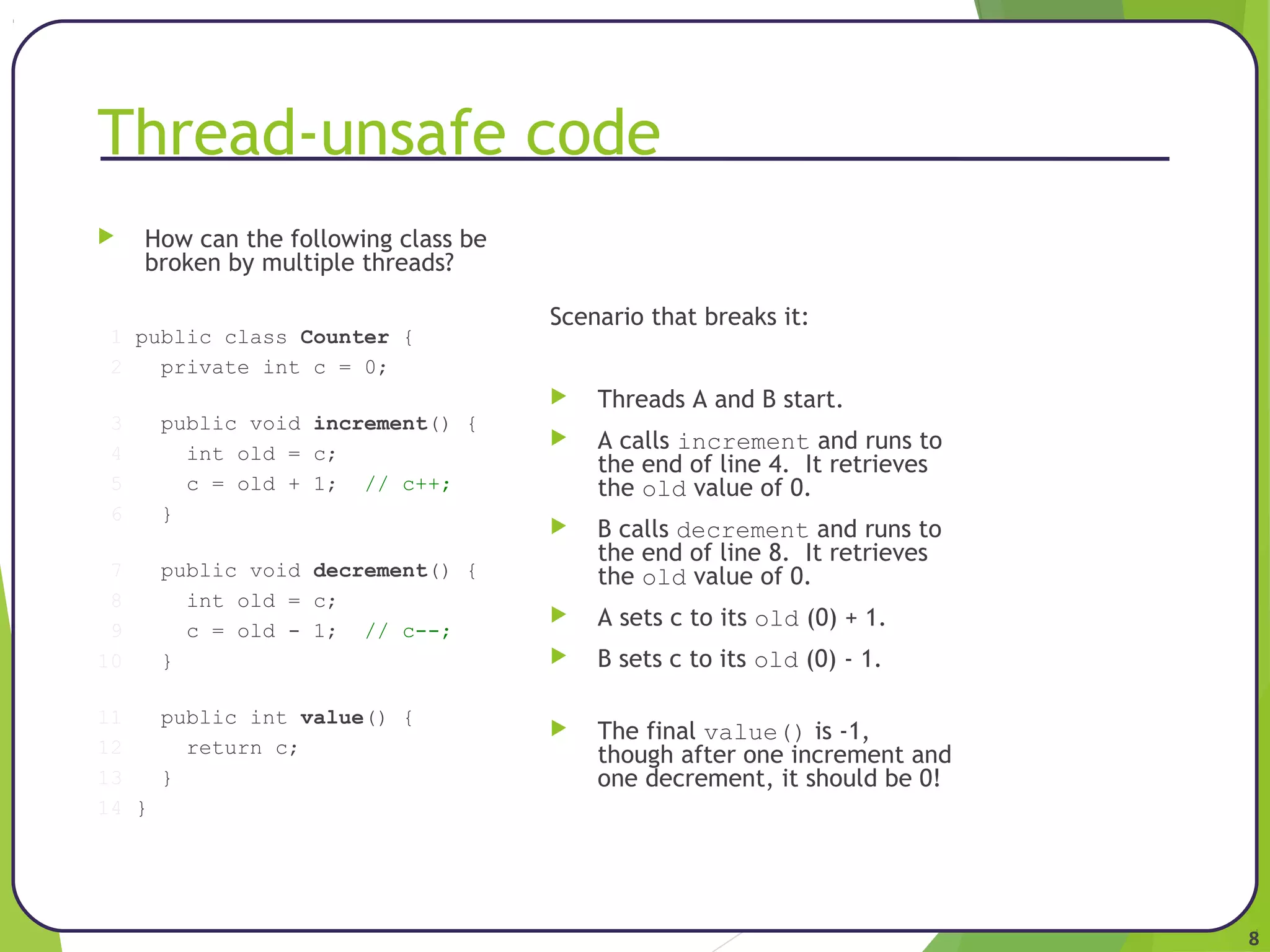 8 
Thread-unsafe code 
 How can the following class be 
broken by multiple threads? 
1 public class Counter { 
2 private int c = 0; 
3 public void increment() { 
4 int old = c; 
5 c = old + 1; // c++; 
6 } 
7 public void decrement() { 
8 int old = c; 
9 c = old - 1; // c--; 
10 } 
11 public int value() { 
12 return c; 
13 } 
14 } 
Scenario that breaks it: 
 Threads A and B start. 
 A calls increment and runs to 
the end of line 4. It retrieves 
the old value of 0. 
 B calls decrement and runs to 
the end of line 8. It retrieves 
the old value of 0. 
 A sets c to its old (0) + 1. 
 B sets c to its old (0) - 1. 
 The final value() is -1, 
though after one increment and 
one decrement, it should be 0! 
 