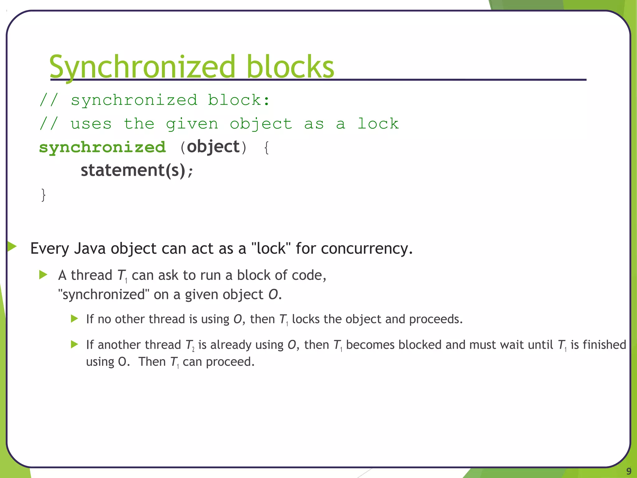9 
Synchronized blocks 
// synchronized block: 
// uses the given object as a lock 
synchronized (object) { 
statement(s); 
} 
 Every Java object can act as a "lock" for concurrency. 
 A thread T1 can ask to run a block of code, 
"synchronized" on a given object O. 
 If no other thread is using O, then T1 locks the object and proceeds. 
 If another thread T2 is already using O, then T1 becomes blocked and must wait until T1 is finished 
using O. Then T1 can proceed. 
 