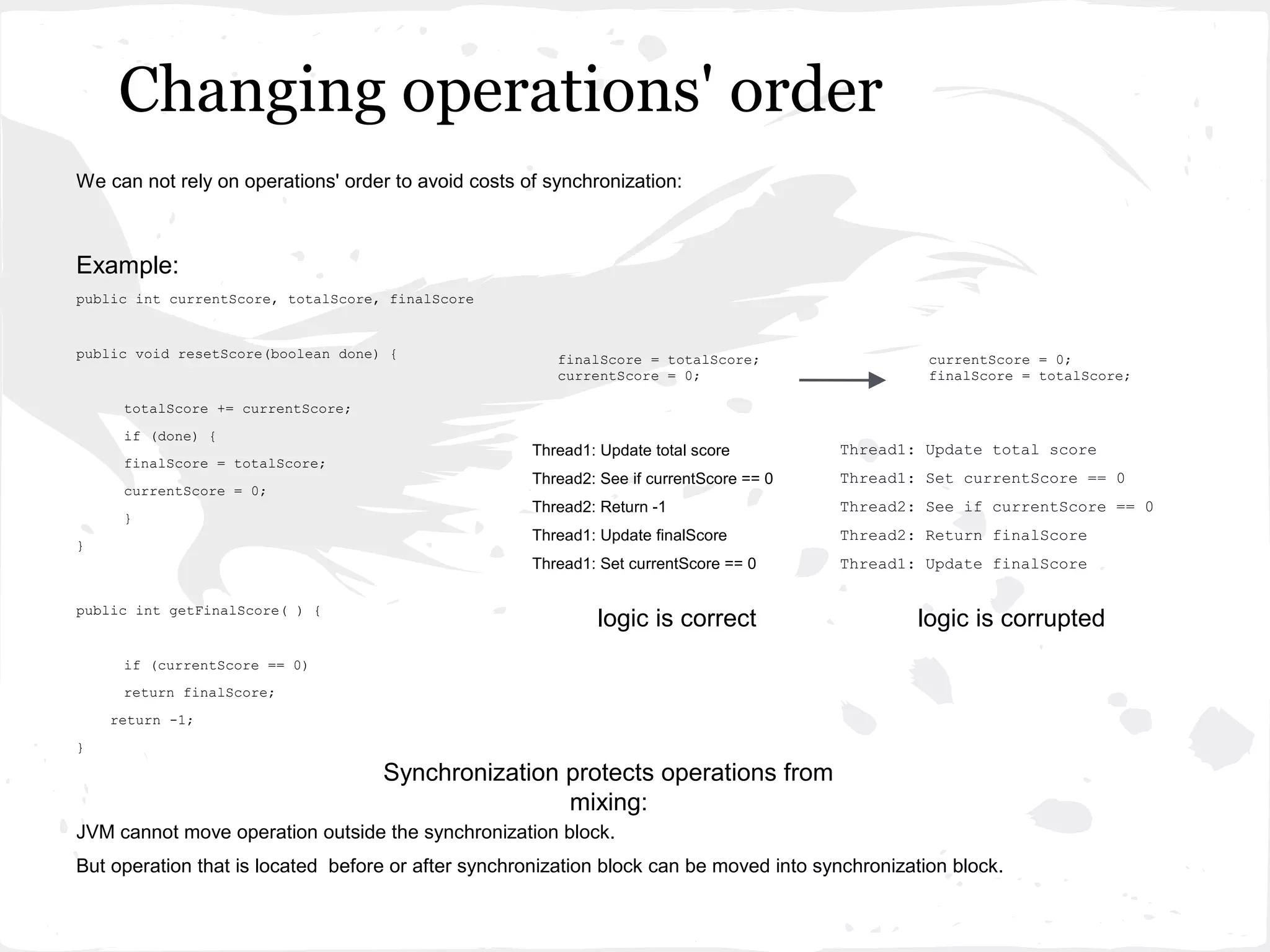 Changing operations' order
We can not rely on operations' order to avoid costs of synchronization:



Example:
public int currentScore, totalScore, finalScore


public void resetScore(boolean done) {                  finalScore = totalScore;                   currentScore = 0;
                                                        currentScore = 0;                          finalScore = totalScore;

     totalScore += currentScore;
     if (done) {
                                                     Thread1: Update total score         Thread1: Update total score
     finalScore = totalScore;
                                                     Thread2: See if currentScore == 0   Thread1: Set currentScore == 0
     currentScore = 0;
                                                     Thread2: Return -1                  Thread2: See if currentScore == 0
     }
                                                     Thread1: Update finalScore          Thread2: Return finalScore
}
                                                     Thread1: Set currentScore == 0      Thread1: Update finalScore

public int getFinalScore( ) {
                                                             logic is correct                     logic is corrupted
     if (currentScore == 0)
     return finalScore;
    return -1;
}

                                    Synchronization protects operations from
                                                    mixing:
JVM cannot move operation outside the synchronization block.
But operation that is located before or after synchronization block can be moved into synchronization block.
 