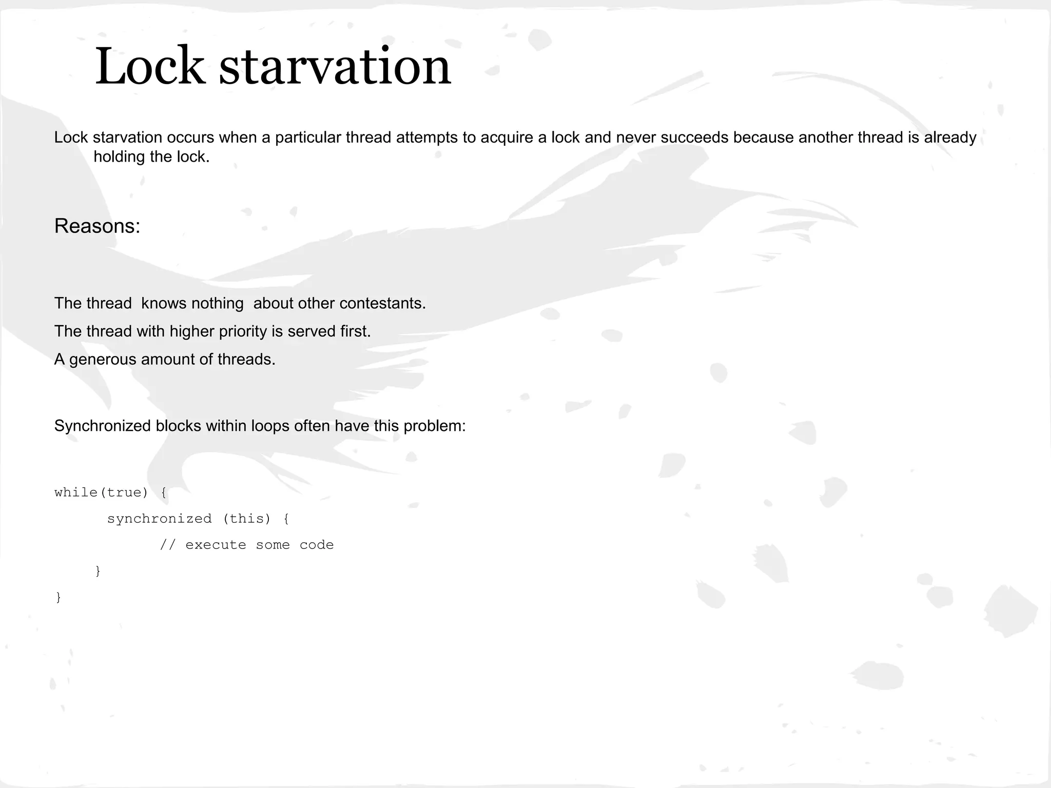 Lock starvation
Lock starvation occurs when a particular thread attempts to acquire a lock and never succeeds because another thread is already
     holding the lock.



Reasons:


The thread knows nothing about other contestants.
The thread with higher priority is served first.
A generous amount of threads.



Synchronized blocks within loops often have this problem:



while(true) {
         synchronized (this) {
               // execute some code
     }
}
 