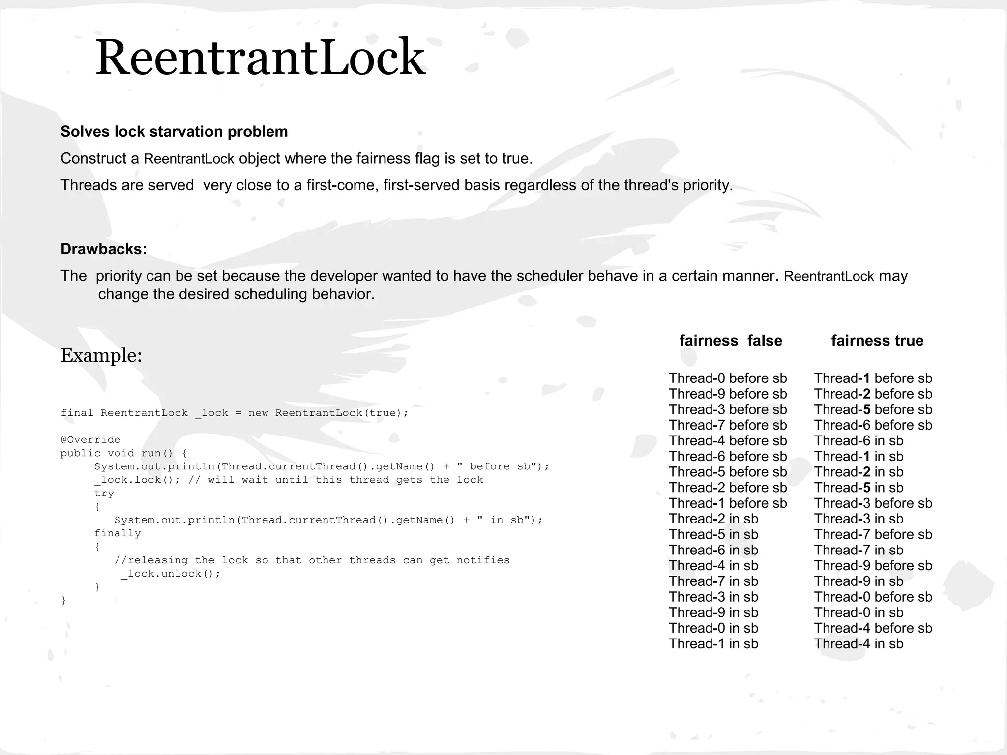 ReentrantLock
Solves lock starvation problem
Construct a ReentrantLock object where the fairness flag is set to true.
Threads are served very close to a first-come, first-served basis regardless of the thread's priority.



Drawbacks:
The priority can be set because the developer wanted to have the scheduler behave in a certain manner. ReentrantLock may
    change the desired scheduling behavior.


                                                                                             fairness false        fairness true
Example:
                                                                                            Thread-0 before sb   Thread-1 before sb
                                                                                            Thread-9 before sb   Thread-2 before sb
final ReentrantLock _lock = new ReentrantLock(true);                                        Thread-3 before sb   Thread-5 before sb
                                                                                            Thread-7 before sb   Thread-6 before sb
@Override                                                                                   Thread-4 before sb   Thread-6 in sb
public void run() {                                                                         Thread-6 before sb   Thread-1 in sb
     System.out.println(Thread.currentThread().getName() + " before sb");
     _lock.lock(); // will wait until this thread gets the lock
                                                                                            Thread-5 before sb   Thread-2 in sb
     try                                                                                    Thread-2 before sb   Thread-5 in sb
     {                                                                                      Thread-1 before sb   Thread-3 before sb
         System.out.println(Thread.currentThread().getName() + " in sb");                   Thread-2 in sb       Thread-3 in sb
     finally                                                                                Thread-5 in sb       Thread-7 before sb
     {                                                                                      Thread-6 in sb       Thread-7 in sb
         //releasing the lock so that other threads can get notifies
          _lock.unlock();
                                                                                            Thread-4 in sb       Thread-9 before sb
     }                                                                                      Thread-7 in sb       Thread-9 in sb
}                                                                                           Thread-3 in sb       Thread-0 before sb
                                                                                            Thread-9 in sb       Thread-0 in sb
                                                                                            Thread-0 in sb       Thread-4 before sb
                                                                                            Thread-1 in sb       Thread-4 in sb
 