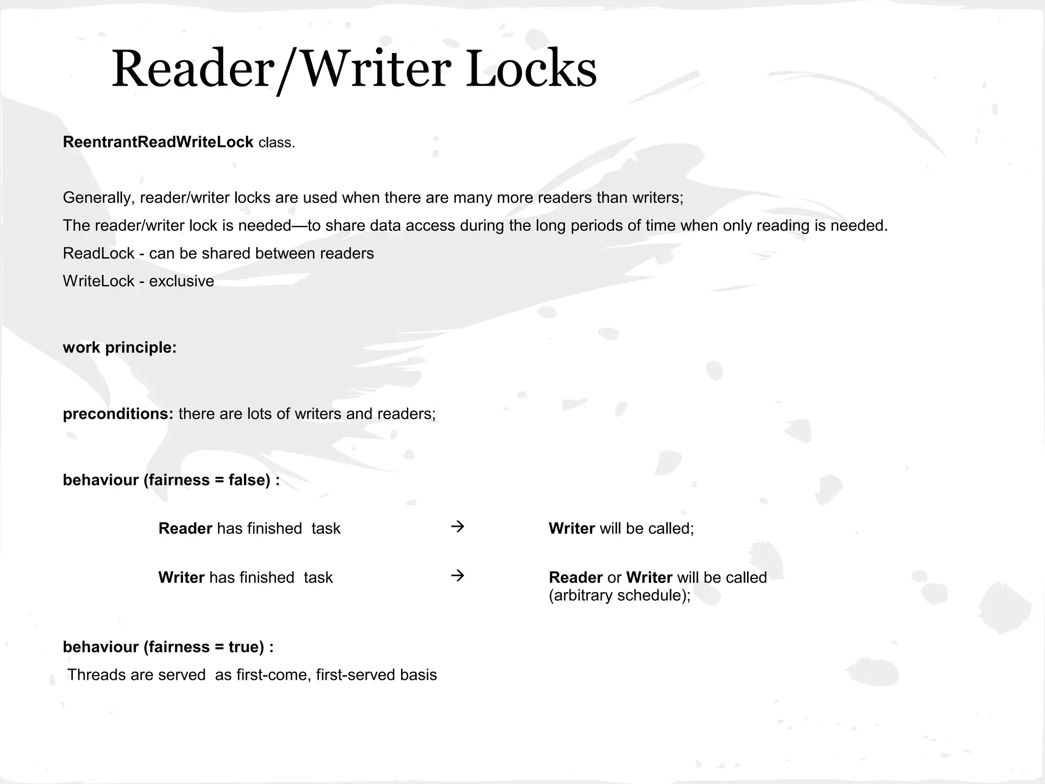 Reader/Writer Locks
ReentrantReadWriteLock class.


Generally, reader/writer locks are used when there are many more readers than writers;
The reader/writer lock is needed—to share data access during the long periods of time when only reading is needed.
ReadLock - can be shared between readers
WriteLock - exclusive



work principle:



preconditions: there are lots of writers and readers;



behaviour (fairness = false) :


             Reader has finished task                             Writer will be called;


             Writer has finished task                             Reader or Writer will be called
                                                                   (arbitrary schedule);


behaviour (fairness = true) :
Threads are served as first-come, first-served basis
 