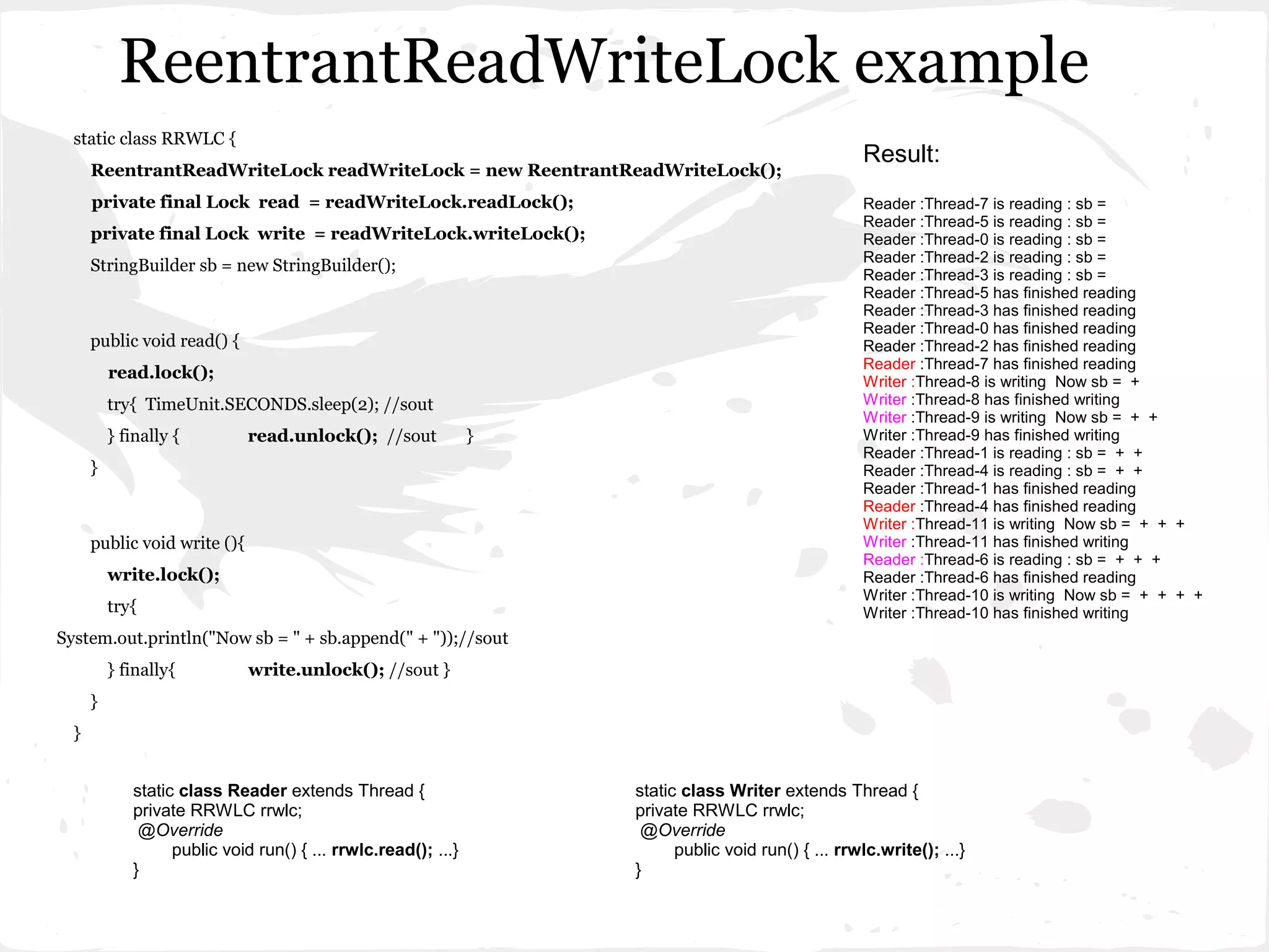 ReentrantReadWriteLock example
  static class RRWLC {
                                                                                                     Result:
      ReentrantReadWriteLock readWriteLock = new ReentrantReadWriteLock();
      private final Lock read = readWriteLock.readLock();                                            Reader :Thread-7 is reading : sb =
                                                                                                     Reader :Thread-5 is reading : sb =
      private final Lock write = readWriteLock.writeLock();                                          Reader :Thread-0 is reading : sb =
                                                                                                     Reader :Thread-2 is reading : sb =
      StringBuilder sb = new StringBuilder();
                                                                                                     Reader :Thread-3 is reading : sb =
                                                                                                     Reader :Thread-5 has finished reading
                                                                                                     Reader :Thread-3 has finished reading
                                                                                                     Reader :Thread-0 has finished reading
      public void read() {                                                                           Reader :Thread-2 has finished reading
                                                                                                     Reader :Thread-7 has finished reading
          read.lock();                                                                               Writer :Thread-8 is writing Now sb = +
          try{ TimeUnit.SECONDS.sleep(2); //sout                                                     Writer :Thread-8 has finished writing
                                                                                                     Writer :Thread-9 is writing Now sb = + +
          } finally {         read.unlock(); //sout             }                                    Writer :Thread-9 has finished writing
                                                                                                     Reader :Thread-1 is reading : sb = + +
      }                                                                                              Reader :Thread-4 is reading : sb = + +
                                                                                                     Reader :Thread-1 has finished reading
                                                                                                     Reader :Thread-4 has finished reading
                                                                                                     Writer :Thread-11 is writing Now sb = + + +
      public void write (){                                                                          Writer :Thread-11 has finished writing
                                                                                                     Reader :Thread-6 is reading : sb = + + +
          write.lock();                                                                              Reader :Thread-6 has finished reading
                                                                                                     Writer :Thread-10 is writing Now sb = + + + +
          try{                                                                                       Writer :Thread-10 has finished writing
System.out.println("Now sb = " + sb.append(" + "));//sout
          } finally{          write.unlock(); //sout }
      }
  }


             static class Reader extends Thread {                   static class Writer extends Thread {
             private RRWLC rrwlc;                                   private RRWLC rrwlc;
              @Override                                              @Override
                   public void run() { ... rrwlc.read(); ...}             public void run() { ... rrwlc.write(); ...}
             }                                                      }
 