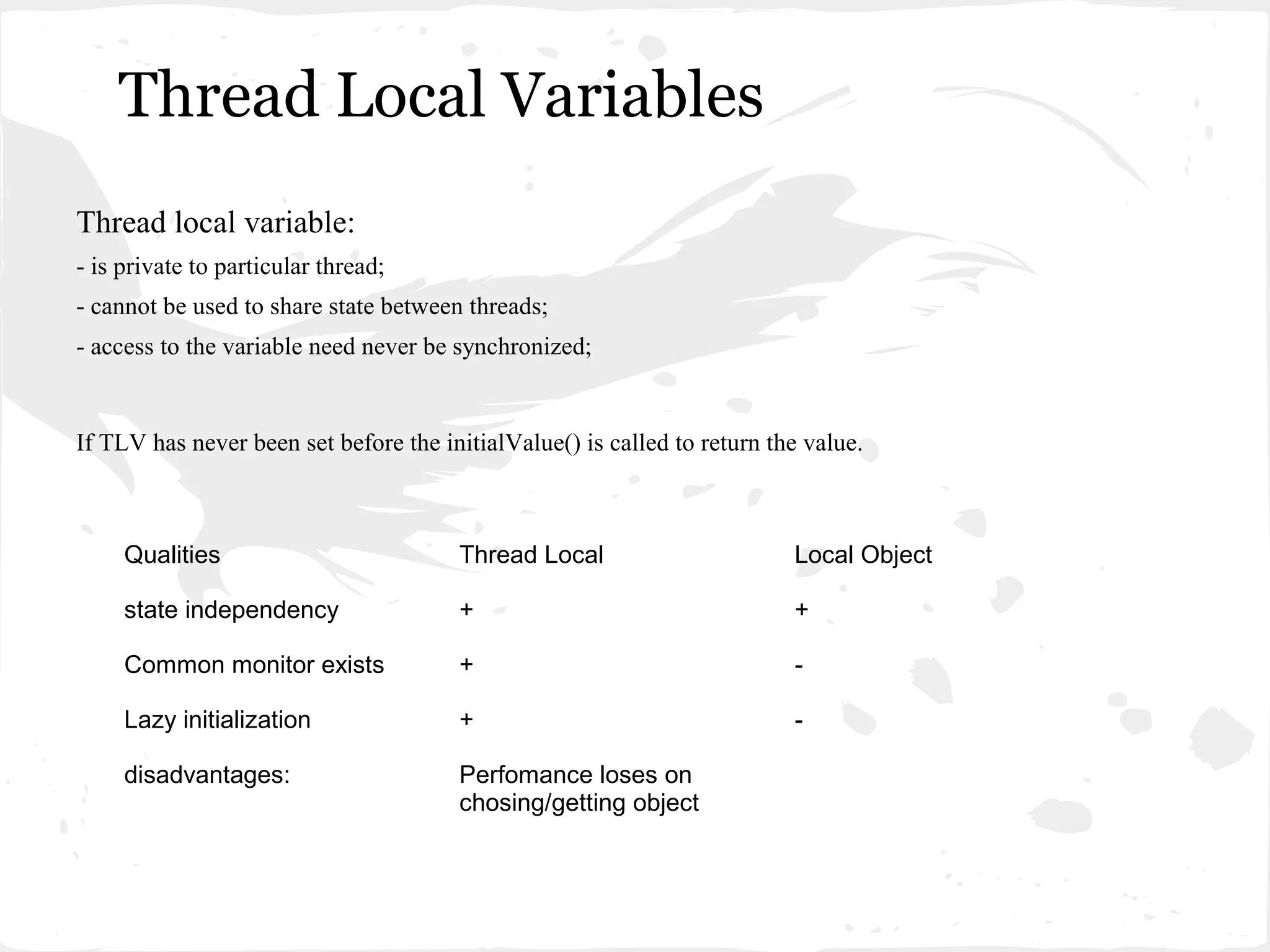 Thread Local Variables
Thread local variable:
- is private to particular thread;
- cannot be used to share state between threads;
- access to the variable need never be synchronized;


If TLV has never been set before the initialValue() is called to return the value.



     Qualities                         Thread Local                       Local Object

     state independency                +                                  +

     Common monitor exists             +                                  -

     Lazy initialization               +                                  -

     disadvantages:                    Perfomance loses on
                                       chosing/getting object
 