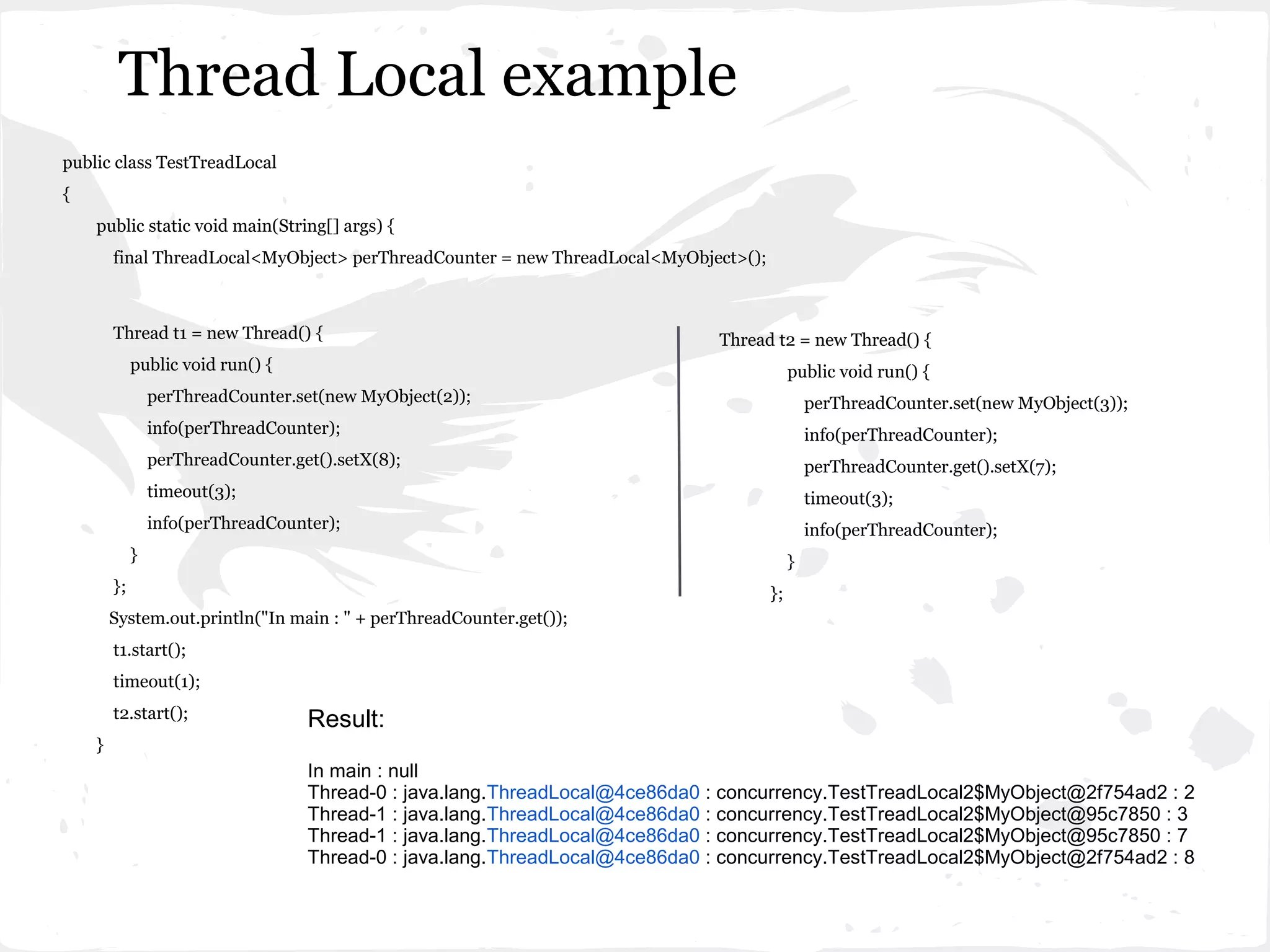 Thread Local example
public class TestTreadLocal
{
    public static void main(String[] args) {
        final ThreadLocal<MyObject> perThreadCounter = new ThreadLocal<MyObject>();



        Thread t1 = new Thread() {                                             Thread t2 = new Thread() {
             public void run() {                                                           public void run() {
                 perThreadCounter.set(new MyObject(2));                                        perThreadCounter.set(new MyObject(3));
                 info(perThreadCounter);                                                       info(perThreadCounter);
                 perThreadCounter.get().setX(8);                                               perThreadCounter.get().setX(7);
                 timeout(3);                                                                   timeout(3);
                 info(perThreadCounter);                                                       info(perThreadCounter);
             }                                                                             }
        };                                                                            };
        System.out.println("In main : " + perThreadCounter.get());
        t1.start();
        timeout(1);
        t2.start();                 Result:
    }
                                    In main : null
                                    Thread-0 : java.lang.ThreadLocal@4ce86da0 : concurrency.TestTreadLocal2$MyObject@2f754ad2 : 2
                                    Thread-1 : java.lang.ThreadLocal@4ce86da0 : concurrency.TestTreadLocal2$MyObject@95c7850 : 3
                                    Thread-1 : java.lang.ThreadLocal@4ce86da0 : concurrency.TestTreadLocal2$MyObject@95c7850 : 7
                                    Thread-0 : java.lang.ThreadLocal@4ce86da0 : concurrency.TestTreadLocal2$MyObject@2f754ad2 : 8
 