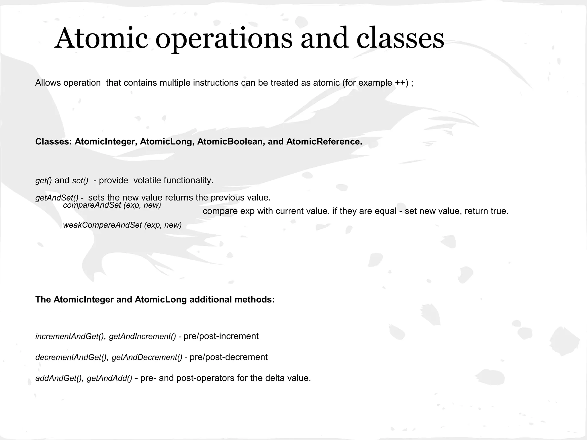 Atomic operations and classes
Allows operation that contains multiple instructions can be treated as atomic (for example ++) ;




Classes: AtomicInteger, AtomicLong, AtomicBoolean, and AtomicReference.



get() and set() - provide volatile functionality.

getAndSet() - sets the new value returns the previous value.
      compareAndSet (exp, new)
                                              compare exp with current value. if they are equal - set new value, return true.
       weakCompareAndSet (exp, new)




The AtomicInteger and AtomicLong additional methods:



incrementAndGet(), getAndIncrement() - pre/post-increment

decrementAndGet(), getAndDecrement() - pre/post-decrement

addAndGet(), getAndAdd() - pre- and post-operators for the delta value.
 