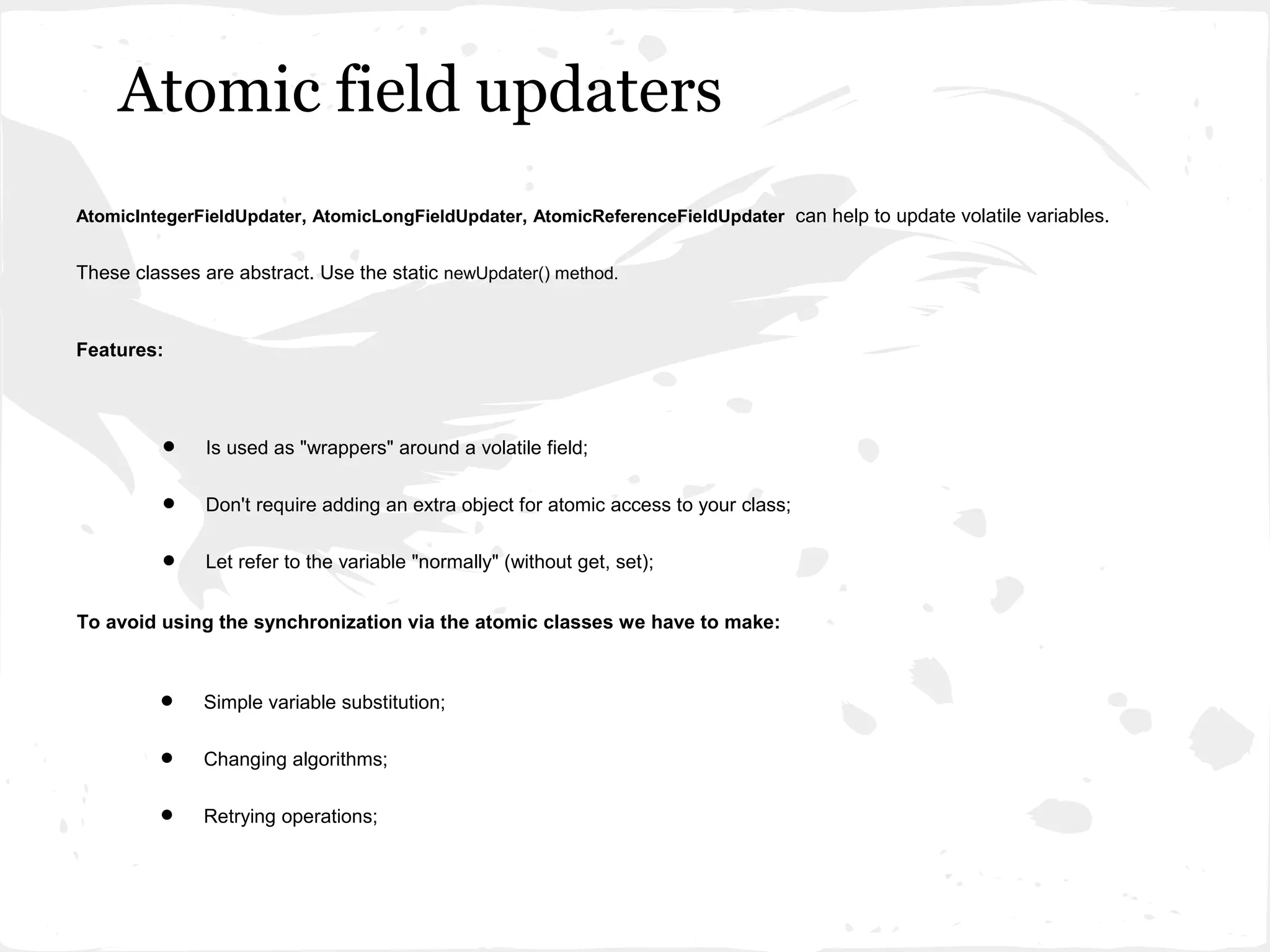 Atomic field updaters
AtomicIntegerFieldUpdater, AtomicLongFieldUpdater, AtomicReferenceFieldUpdater can help to update volatile variables.


These classes are abstract. Use the static newUpdater() method.


Features:




         •     Is used as "wrappers" around a volatile field;


         •     Don't require adding an extra object for atomic access to your class;


         •     Let refer to the variable "normally" (without get, set);


To avoid using the synchronization via the atomic classes we have to make:



         •    Simple variable substitution;


         •    Changing algorithms;


         •    Retrying operations;
 